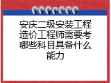 安庆二级安装工程造价工程师需要考哪些科目具备什么能力