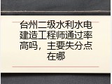 台州二级水利水电建造工程师通过率高吗，主要失分点在哪