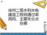 徐州二级水利水电建造工程师通过率高吗，主要失分点在哪