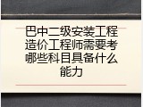 巴中二级安装工程造价工程师需要考哪些科目具备什么能力