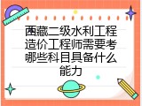 西藏二级水利工程造价工程师需要考哪些科目具备什么能力