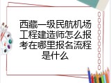 西藏一级民航机场工程建造师怎么报考在哪里报名流程是什么