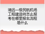 清远一级民航机场工程建造师怎么报考在哪里报名流程是什么