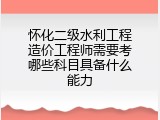 怀化二级水利工程造价工程师需要考哪些科目具备什么能力