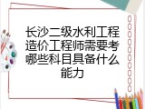 长沙二级水利工程造价工程师需要考哪些科目具备什么能力
