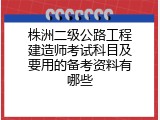 株洲二级公路工程建造师考试科目及要用的备考资料有哪些