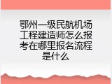 鄂州一级民航机场工程建造师怎么报考在哪里报名流程是什么