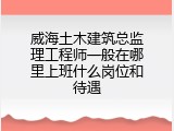 威海土木建筑总监理工程师一般在哪里上班什么岗位和待遇