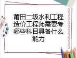 莆田二级水利工程造价工程师需要考哪些科目具备什么能力