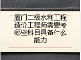 厦门二级水利工程造价工程师需要考哪些科目具备什么能力