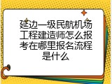 延边一级民航机场工程建造师怎么报考在哪里报名流程是什么