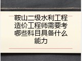 鞍山二级水利工程造价工程师需要考哪些科目具备什么能力