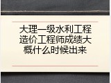 大理一级水利工程造价工程师成绩大概什么时候出来