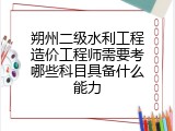 朔州二级水利工程造价工程师需要考哪些科目具备什么能力