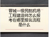 晋城一级民航机场工程建造师怎么报考在哪里报名流程是什么