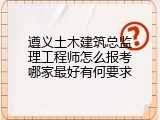 遵义土木建筑总监理工程师怎么报考哪家最好有何要求