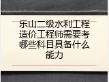 乐山二级水利工程造价工程师需要考哪些科目具备什么能力