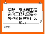 成都二级水利工程造价工程师需要考哪些科目具备什么能力
