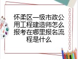 怀柔区一级市政公用工程建造师怎么报考在哪里报名流程是什么