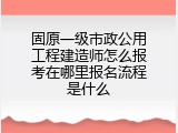 固原一级市政公用工程建造师怎么报考在哪里报名流程是什么