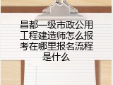 昌都一级市政公用工程建造师怎么报考在哪里报名流程是什么