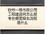钦州一级市政公用工程建造师怎么报考在哪里报名流程是什么