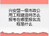 兴安盟一级市政公用工程建造师怎么报考在哪里报名流程是什么
