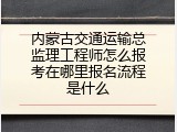 内蒙古交通运输总监理工程师怎么报考在哪里报名流程是什么
