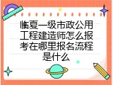 临夏一级市政公用工程建造师怎么报考在哪里报名流程是什么