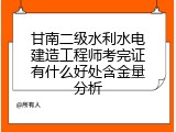 甘南二级水利水电建造工程师考完证有什么好处含金量分析