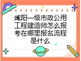 咸阳一级市政公用工程建造师怎么报考在哪里报名流程是什么