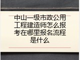 中山一级市政公用工程建造师怎么报考在哪里报名流程是什么