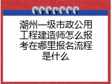 潮州一级市政公用工程建造师怎么报考在哪里报名流程是什么