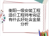 衡阳一级安装工程造价工程师考完证有什么好处含金量分析