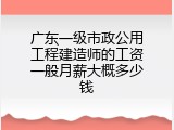广东一级市政公用工程建造师的工资一般月薪大概多少钱