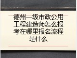 德州一级市政公用工程建造师怎么报考在哪里报名流程是什么