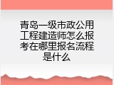 青岛一级市政公用工程建造师怎么报考在哪里报名流程是什么
