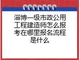 淄博一级市政公用工程建造师怎么报考在哪里报名流程是什么