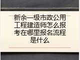 新余一级市政公用工程建造师怎么报考在哪里报名流程是什么