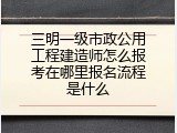 三明一级市政公用工程建造师怎么报考在哪里报名流程是什么