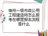 宿州一级市政公用工程建造师怎么报考在哪里报名流程是什么