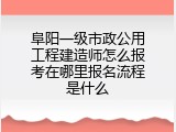 阜阳一级市政公用工程建造师怎么报考在哪里报名流程是什么