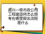 嘉兴一级市政公用工程建造师怎么报考在哪里报名流程是什么