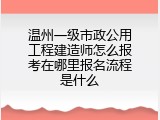 温州一级市政公用工程建造师怎么报考在哪里报名流程是什么