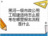 黑河一级市政公用工程建造师怎么报考在哪里报名流程是什么