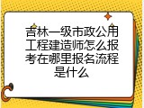 吉林一级市政公用工程建造师怎么报考在哪里报名流程是什么