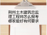 荆州土木建筑总监理工程师怎么报考哪家最好有何要求