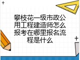 攀枝花一级市政公用工程建造师怎么报考在哪里报名流程是什么