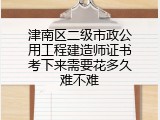 津南区二级市政公用工程建造师证书考下来需要花多久难不难