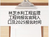 林芝水利工程监理工程师报名官网入口及2025报名时间